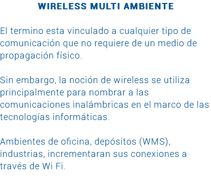 WIRELESS MULTI AMBIENTE El termino esta vinculado a cualquier tipo de comunicación que no requiere de un medio de propagación físico. Sin embargo, la noción de wireless se utiliza principalmente para nombrar a las comunicaciones inalámbricas en el marco de las tecnologías informáticas. Ambientes de oficina, depósitos (WMS), industrias, incrementaran sus conexiones a través de Wi Fi. 